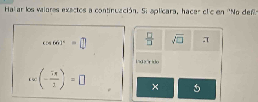 Hallar los valores exactos a continuación. Si aplicara, hacer clic en "No defir
cos 660°=□
 □ /□   sqrt(□ ) π
Indefinido
csc (- 7π /2 )=□
×