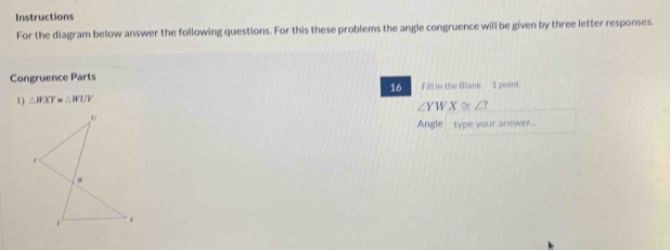 Instructions
For the diagram below answer the following questions. For this these problems the angle congruence will be given by three letter responses.
Congruence Parts
16 Fill in the Blank 1 point
1) △ WXY=△ WUV
∠ YWX≌ ∠ ? 
Angle type your answer...