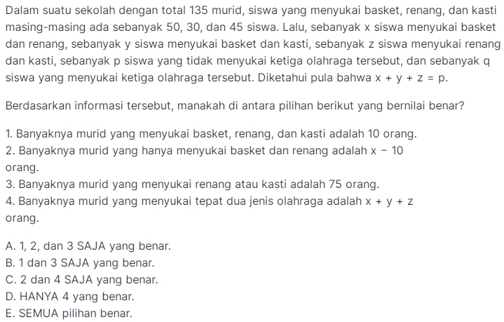 Dalam suatu sekolah dengan total 135 murid, siswa yang menyukai basket, renang, dan kasti
masing-masing ada sebanyak 50, 30, dan 45 siswa. Lalu, sebanyak x siswa menyukai basket
dan renang, sebanyak y siswa menyukai basket dan kasti, sebanyak z siswa menyukai renang
dan kasti, sebanyak p siswa yang tidak menyukai ketiga olahraga tersebut, dan sebanyak q
siswa yang menyukai ketiga olahraga tersebut. Diketahui pula bahwa x+y+z=p. 
Berdasarkan informasi tersebut, manakah di antara pilihan berikut yang bernilai benar?
1. Banyaknya murid yang menyukai basket, renang, dan kasti adalah 10 orang.
2. Banyaknya murid yang hanya menyukai basket dan renang adalah x-10
orang.
3. Banyaknya murid yang menyukai renang atau kasti adalah 75 orang.
4. Banyaknya murid yang menyukai tepat dua jenis olahraga adalah x+y+z
orang.
A. 1, 2, dan 3 SAJA yang benar.
B. 1 dan 3 SAJA yang benar.
C. 2 dan 4 SAJA yang benar.
D. HANYA 4 yang benar.
E. SEMUA pilihan benar.