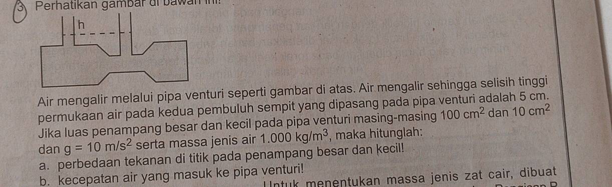 Perhatikan gambár di bawan 
Air mengalir melalui pipa venturi seperti gambar di atas. Air mengalir sehingga selisih tinggi 
permukaan air pada kedua pembuluh sempit yang dipasang pada pipa venturi adalah 5 cm. 
Jika luas penampang besar dan kecil pada pipa venturi masing-masing 100cm^2 dan 10cm^2
dan g=10m/s^2 serta massa jenis air 1.000kg/m^3 , maka hitunglah: 
a. perbedaan tekanan di titik pada penampang besar dan kecil! 
b. kecepatan air yang masuk ke pipa venturi! 
ntuk menentukan massa jenis zat cair, dibuat