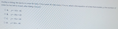 Dudley is biking. He wants to cover 40 miars. If he travabs 30 males overy 2 hous, what is she equation of a line that models y the mumber of
miles he has left to travel, after biking x hours?
A y=-15x-40
B y=-30x+40
C. y=-15x+40
D, y=30x-40