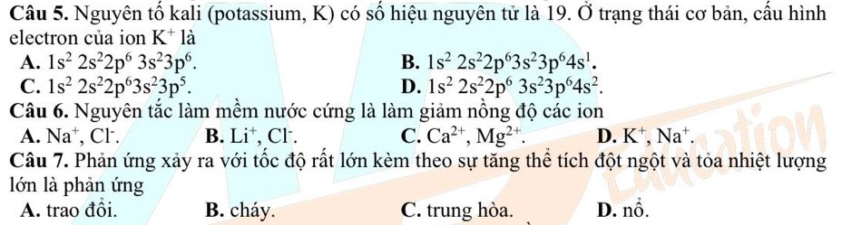 Nguyên tố kali (potassium, K) có số hiệu nguyên tử là 19. △ 0trạng thái cơ bản, cấu hình
electron của ion K^+la
A. 1s^22s^22p^63s^23p^6. B. 1s^22s^22p^63s^23p^64s^1.
C. 1s^22s^22p^63s^23p^5. D. 1s^22s^22p^63s^23p^64s^2. 
Câu 6. Nguyên tắc làm mềm nước cứng là làm giảm nồng độ các ion
A. Na^+ , Cl. B. Li , Cl . C. Ca^(2+), Mg^(2+). D. K^+, Na^+. 
Câu 7. Phản ứng xảy ra với tốc độ rất lớn kèm theo sự tăng thể tích đột ngột và tỏa nhiệt lượng
lớn là phản ứng
A. trao đổi. B. cháy. C. trung hòa. D. nổ.