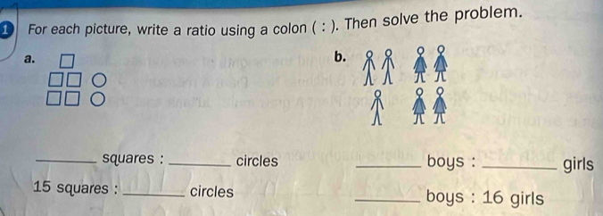 ① For each picture, write a ratio using a colon ( : ). Then solve the problem. 
a. 
b. 
_squares : _circles _boys : _girls
15 squares : _circles _boys : 16 girls