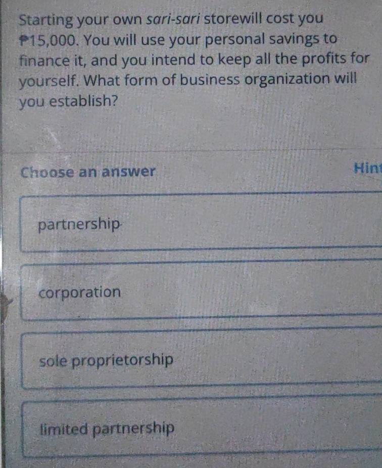 Starting your own sari-sari storewill cost you
15,000. You will use your personal savings to
finance it, and you intend to keep all the profits for
yourself. What form of business organization will
you establish?
Choose an answer Hin
partnership
corporation
sole proprietorship
limited partnership