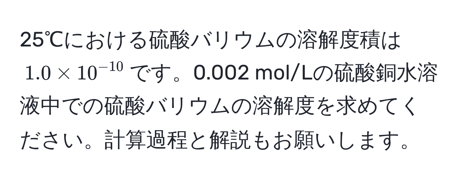 25℃における硫酸バリウムの溶解度積は$1.0 * 10^(-10)$です。0.002 mol/Lの硫酸銅水溶液中での硫酸バリウムの溶解度を求めてください。計算過程と解説もお願いします。