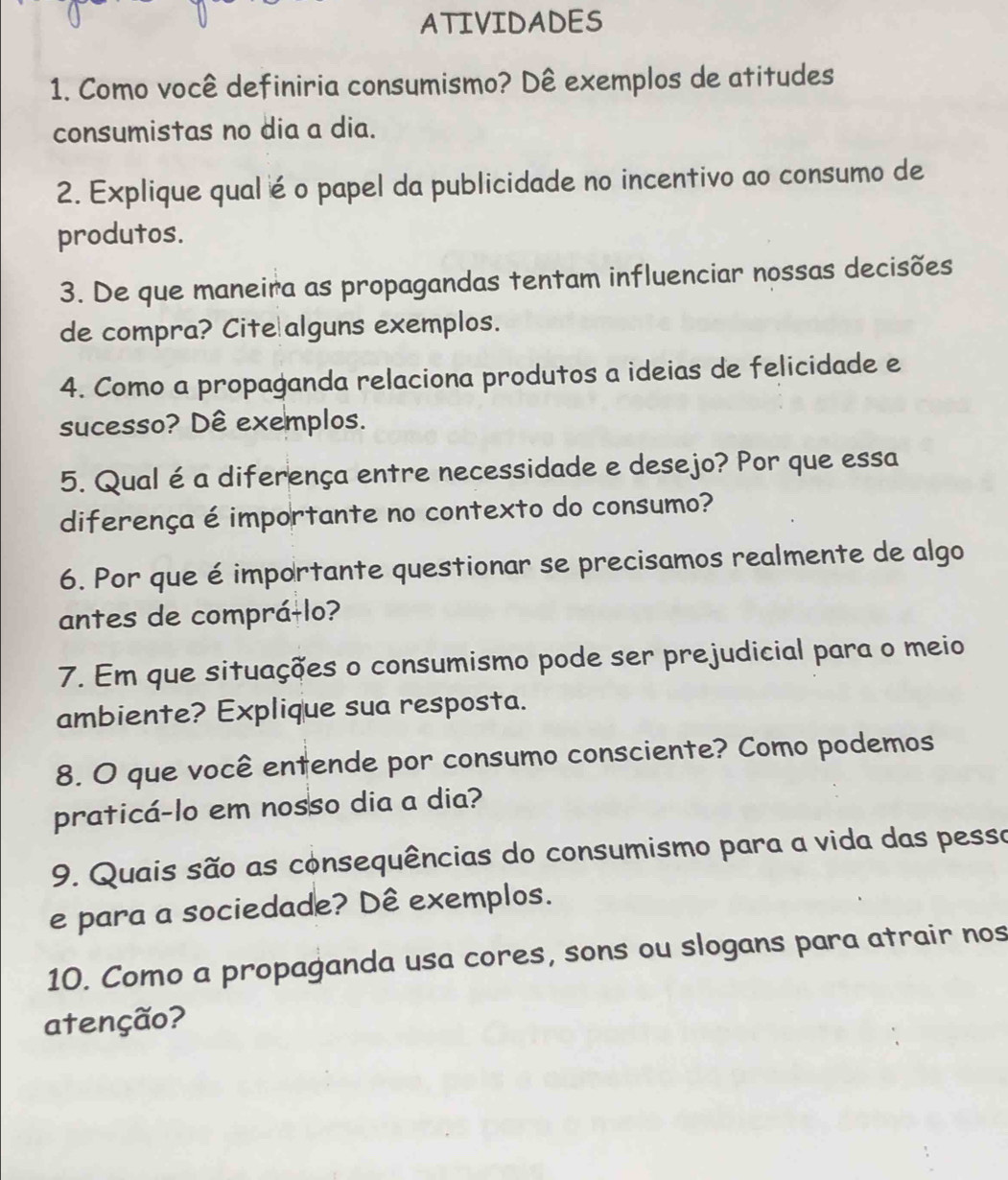 ATIVIDADES 
1. Como você definiria consumismo? Dê exemplos de atitudes 
consumistas no dia a dia. 
2. Explique qualé o papel da publicidade no incentivo ao consumo de 
produtos. 
3. De que maneira as propagandas tentam influenciar nossas decisões 
de compra? Cite alguns exemplos. 
4. Como a propaganda relaciona produtos a ideias de felicidade e 
sucesso? Dê exemplos. 
5. Qual é a diferença entre necessidade e desejo? Por que essa 
diferença é importante no contexto do consumo? 
6. Por que é importante questionar se precisamos realmente de algo 
antes de compráɨlo? 
7. Em que situações o consumismo pode ser prejudicial para o meio 
ambiente? Explique sua resposta. 
8. O que você entende por consumo consciente? Como podemos 
praticá-lo em nosso dia a dia? 
9. Quais são as consequências do consumismo para a vida das pesso 
e para a sociedade? Dê exemplos. 
10. Como a propaganda usa cores, sons ou slogans para atrair nos 
atenção?