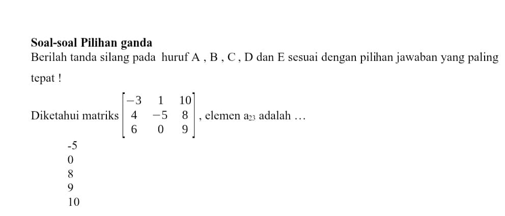 Soal-soal Pilihan ganda
Berilah tanda silang pada huruf A , B , C , D dan E sesuai dengan pilihan jawaban yang paling
tepat !
Diketahui matriks beginbmatrix -3&1&10 4&-5&8 6&0&9endbmatrix , elemen a_23 adalah …
-5
0
8
9
10