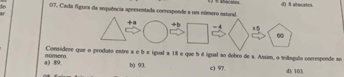 e) 6 abacates. d) 8 abacates.
do 07. Cada figura da sequência apresentada corresponde a um número natural.
ar
Considere que o produto entre a e b e igual a 18 e que b é igual ao dobro de a. Assim, o triângulo corresponde ao
número.
a) 89. b) 93. c) 97. d) 103.