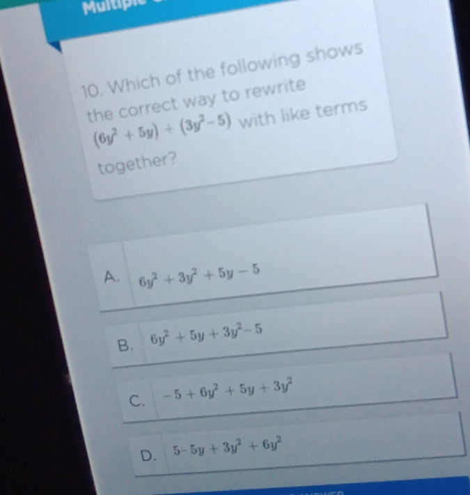 Multiple
10. Which of the following shows
the correct way to rewrite
(6y^2+5y)+(3y^2-5) with like terms
together?
A. 6y^2+3y^2+5y-5
B. 6y^2+5y+3y^2-5
C. -5+6y^2+5y+3y^2
D. 5-5y+3y^2+6y^2
