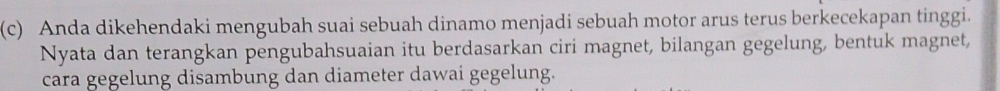 Anda dikehendaki mengubah suai sebuah dinamo menjadi sebuah motor arus terus berkecekapan tinggi. 
Nyata dan terangkan pengubahsuaian itu berdasarkan ciri magnet, bilangan gegelung, bentuk magnet, 
cara gegelung disambung dan diameter dawai gegelung.