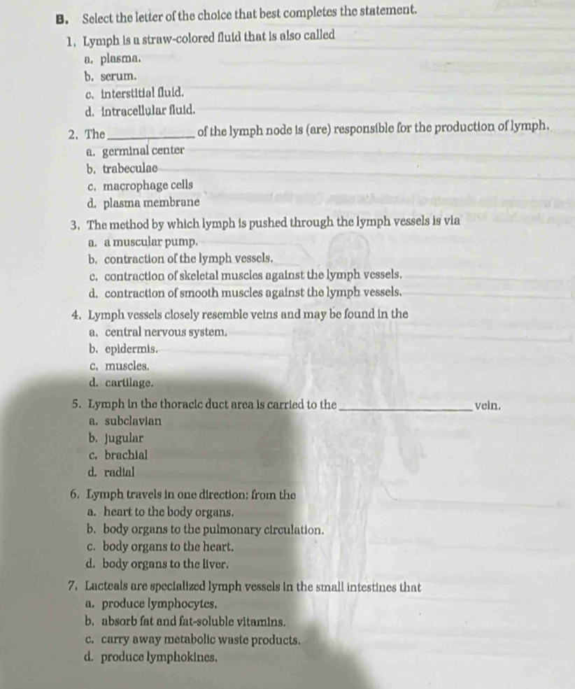 Select the letter of the choice that best completes the statement.
1. Lymph is a straw-colored fluid that is also called
a. plasma.
b. serum.
c.interstitial fluid.
d. intracellular fluid.
2. The_ of the lymph node is (are) responsible for the production of lymph.
a. germinal center
b. trabeculae
c. macrophage cells
d. plasma membrane
3. The method by which lymph is pushed through the lymph vessels is via
a. a muscular pump.
b. contraction of the lymph vessels.
c. contraction of skeletal muscles against the lymph vessels.
d. contraction of smooth muscles against the lymph vessels.
4. Lymph vessels closely resemble veins and may be found in the
a. central nervous system.
b. epidermis.
c. muscles.
d. cartilage.
5. Lymph in the thoracic duct area is carried to the _vein.
a. subclavian
b. jugular
c. brachial
d. radial
6. Lymph travels in one direction: from the
a. heart to the body organs.
b. body organs to the pulmonary circulation.
c. body organs to the heart.
d. body organs to the liver.
7. Lacteals are specialized lymph vessels in the small intestines that
a. produce lymphocytes.
b, absorb fat and fat-soluble vitamins.
c. carry away metabolic waste products.
d. produce lymphokines.