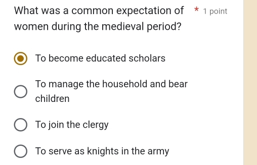 What was a common expectation of * 1 point
women during the medieval period?
To become educated scholars
To manage the household and bear
children
To join the clergy
To serve as knights in the army