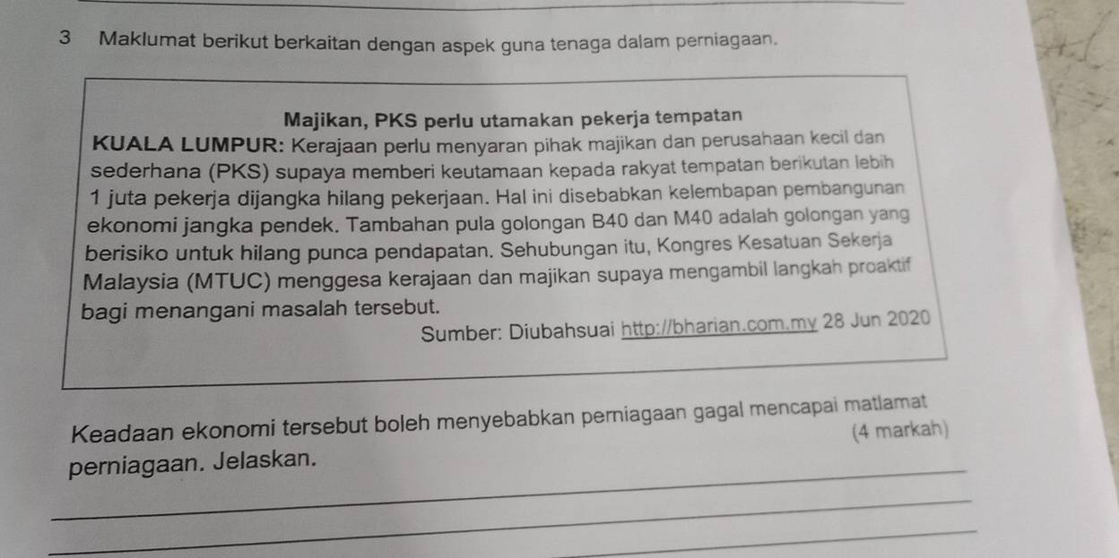 Maklumat berikut berkaitan dengan aspek guna tenaga dalam perniagaan. 
Majikan, PKS perlu utamakan pekerja tempatan 
KUALA LUMPUR: Kerajaan perlu menyaran pihak majikan dan perusahaan kecil dan 
sederhana (PKS) supaya memberi keutamaan kepada rakyat tempatan berikutan lebih 
1 juta pekerja dijangka hilang pekerjaan. Hal ini disebabkan kelembapan pembangunan 
ekonomi jangka pendek. Tambahan pula golongan B40 dan M40 adalah golongan yang 
berisiko untuk hilang punca pendapatan. Sehubungan itu, Kongres Kesatuan Sekerja 
Malaysia (MTUC) menggesa kerajaan dan majikan supaya mengambil langkah proaktif 
bagi menangani masalah tersebut. 
Sumber: Diubahsuai http://bharian.com.my 28 Jun 2020 
Keadaan ekonomi tersebut boleh menyebabkan perniagaan gagal mencapai matlamat 
_ 
perniagaan. Jelaskan. (4 markah) 
_ 
_