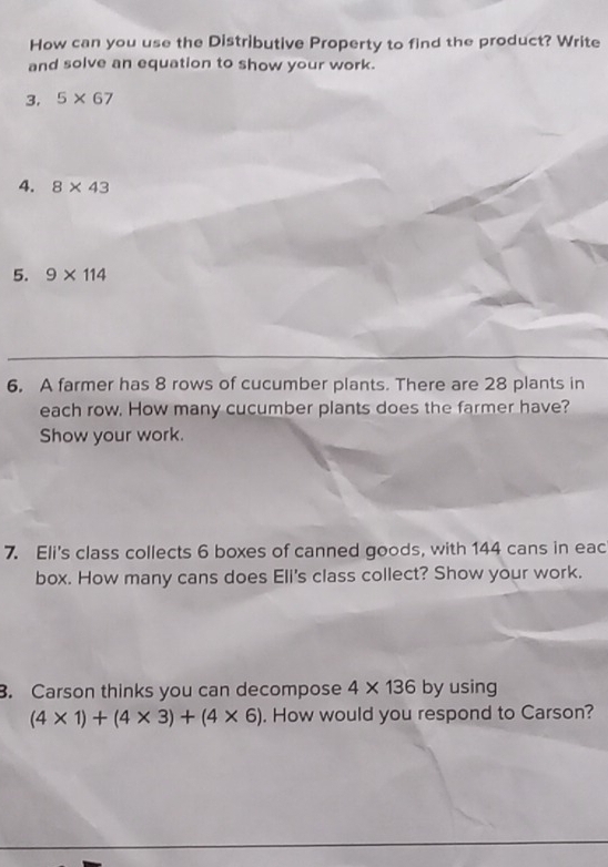 How can you use the Distributive Property to find the product? Write 
and solve an equation to show your work. 
3. 5* 67
4. 8* 43
5. 9* 114
6. A farmer has 8 rows of cucumber plants. There are 28 plants in 
each row. How many cucumber plants does the farmer have? 
Show your work. 
7. Eli's class collects 6 boxes of canned goods, with 144 cans in eac 
box. How many cans does Eli's class collect? Show your work. 
3. Carson thinks you can decompose 4* 136 by using
(4* 1)+(4* 3)+(4* 6). How would you respond to Carson?