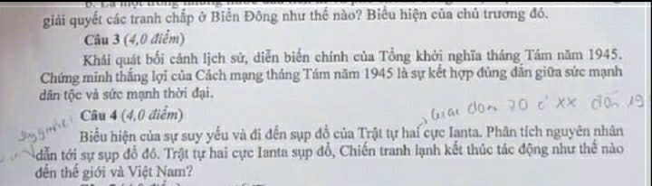 giải quyết các tranh chấp ở Biển Đông như thế nào? Biểu hiện của chủ trương đó. 
Câu 3 (4,0 điểm) 
Khái quát bối cảnh lịch sứ, diễn biến chính của Tổng khởi nghĩa tháng Tám năm 1945. 
Chứng minh thắng lợi của Cách mạng tháng Tám năm 1945 là sự kết hợp đủng đẫn giữa sức mạnh 
dân tộc và sức mạnh thời đại. 
Câu 4 (4,0 điểm) 
Biểu hiện của sự suy yếu và đi đến sụp đổ của Trật tự hai cực Ianta. Phân tích nguyên nhân 
tdẫn tới sự sụp đồ đồ. Trật tự hai cực Ianta sụp đổ, Chiến tranh lạnh kết thúc tác động như thể nào 
đến thế giới và Việt Nam?