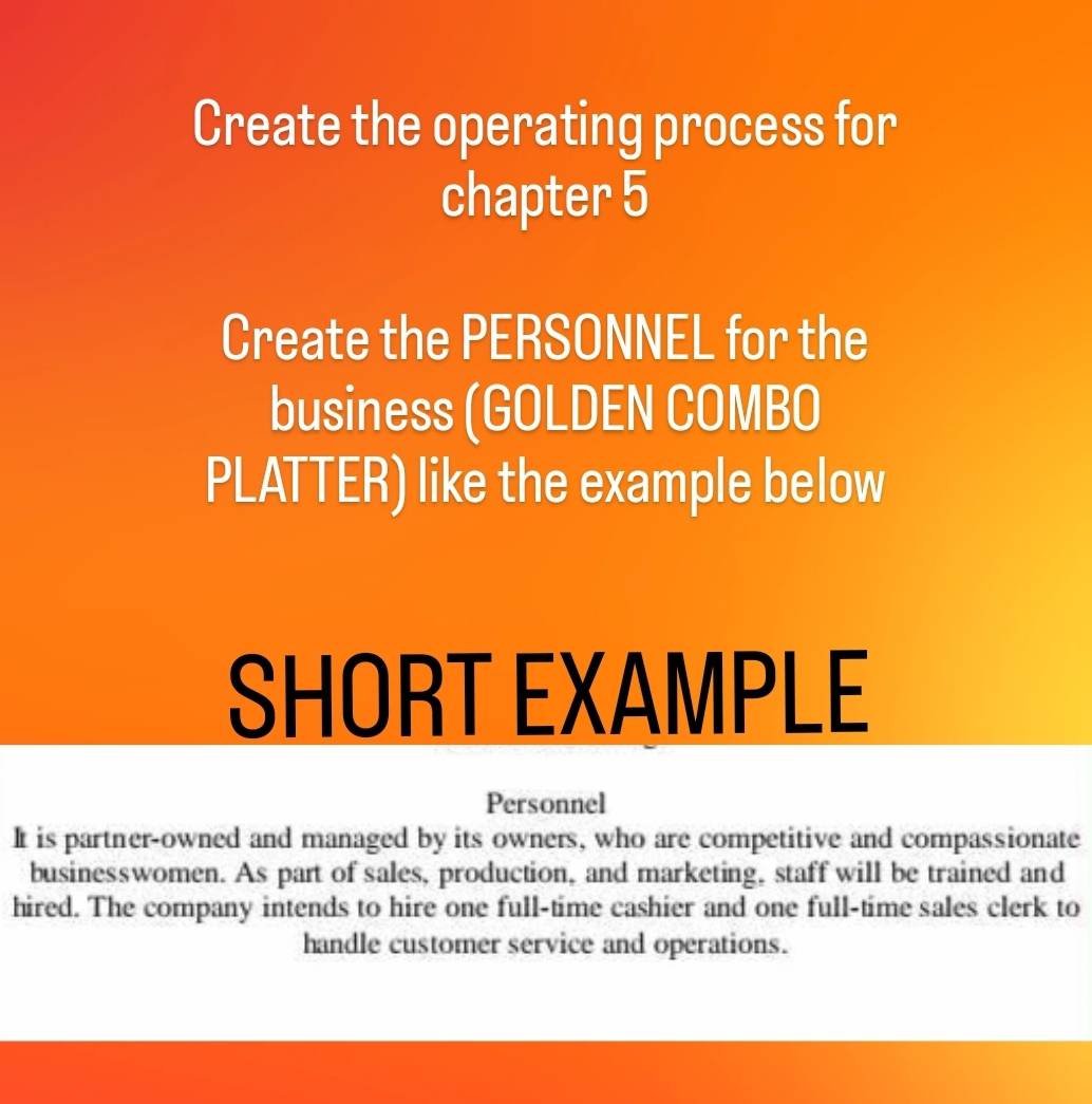 Create the operating process for 
chapter 5 
Create the PERSONNEL for the 
business (GOLDEN COMBO 
PLATTER) like the example below 
SHORT EXAMPLE 
Personnel 
It is partner-owned and managed by its owners, who are competitive and compassionate 
businesswomen. As part of sales, production, and marketing, staff will be trained and 
hired. The company intends to hire one full-time cashier and one full-time sales clerk to 
handle customer service and operations.