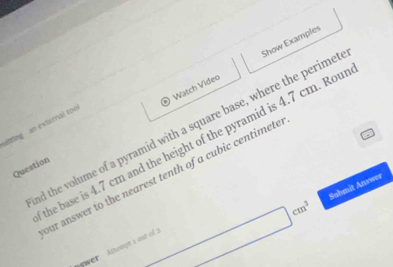 Watch Video Show Examples 
mitting an external too 
d the volume of a pyramid with a square base, where the perime 
the base is 4.7 cm and the height of the pyramid is 4.7 cm. Rou 
Question 
our answer to the nearest tenth of a cubic centimete
swer Attempt a out of 2
□ cm^3 Submit Answer