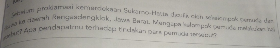 Ken 
Sebelum proklamasi kemerdekaan Sukarno-Hatta diculik oleh sekelompok pemuda dan 
bawa ke daerah Rengasdengklok, Jawa Barat. Mengapa kelompok pemuda melakukan hal 
ersebut? Apa pendapatmu terhadap tindakan para pemuda tersebut?