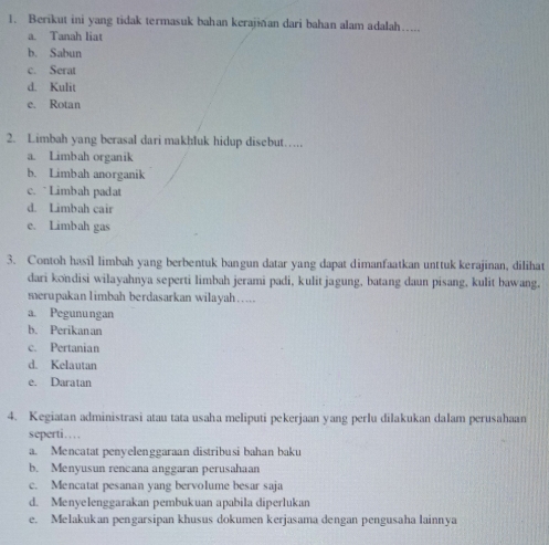 Berikut ini yang tidak termasuk bahan kerajian dari bahan alam adalah…....
a. Tanah liat
b. Sabun
c. Serat
d. Kulit
e. Rotan
2. Limbah yang berasal dari makhluk hidup disebut……
a. Limbah organik
b. Limbah anorganik
c. ` Limbah padat
d. Limbah cair
e. Limbah gas
3. Contoh hasil limbah yang berbentuk bangun datar yang dapat dimanfaatkan unttuk kerajinan, dilihat
dari kondisi wilayahnya seperti limbah jerami padi, kulit jagung, batang daun pisang, kulit bawang.
merupakan limbah berdasarkan wilayah….
a. Pegunungan
b. Perikanan
c. Pertanian
d. Kelautan
e. Daratan
4. Kegiatan administrasi atau tata usaha meliputi pekerjaan yang perlu dilakukan dalam perusahaan
seperti….
a. Mencatat penyelenggaraan distribusi bahan baku
b. Menyusun rencana anggaran perusahaan
c. Mencatat pesanan yang bervolume besar saja
d. Menyelenggarakan pembukuan apabila diperlukan
e. Melakukan pengarsipan khusus dokumen kerjasama dengan pengusaha lainnya