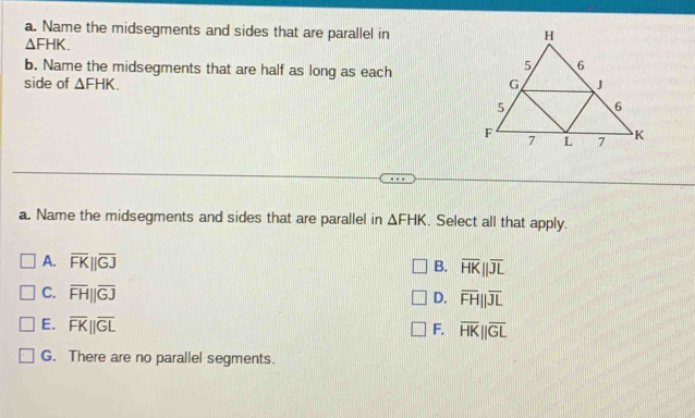 Name the midsegments and sides that are parallel in
△ FHK. 
b. Name the midsegments that are half as long as each
side of △ FHK. 
a. Name the midsegments and sides that are parallel in △ FHK. Select all that apply.
A. overline FK||overline GJ B. overline HK||overline JL
C. overline FH||overline GJ
D. overline FH||overline JL
E. overline FK||overline GL
F. overline HK||overline GL
G. There are no parallel segments.