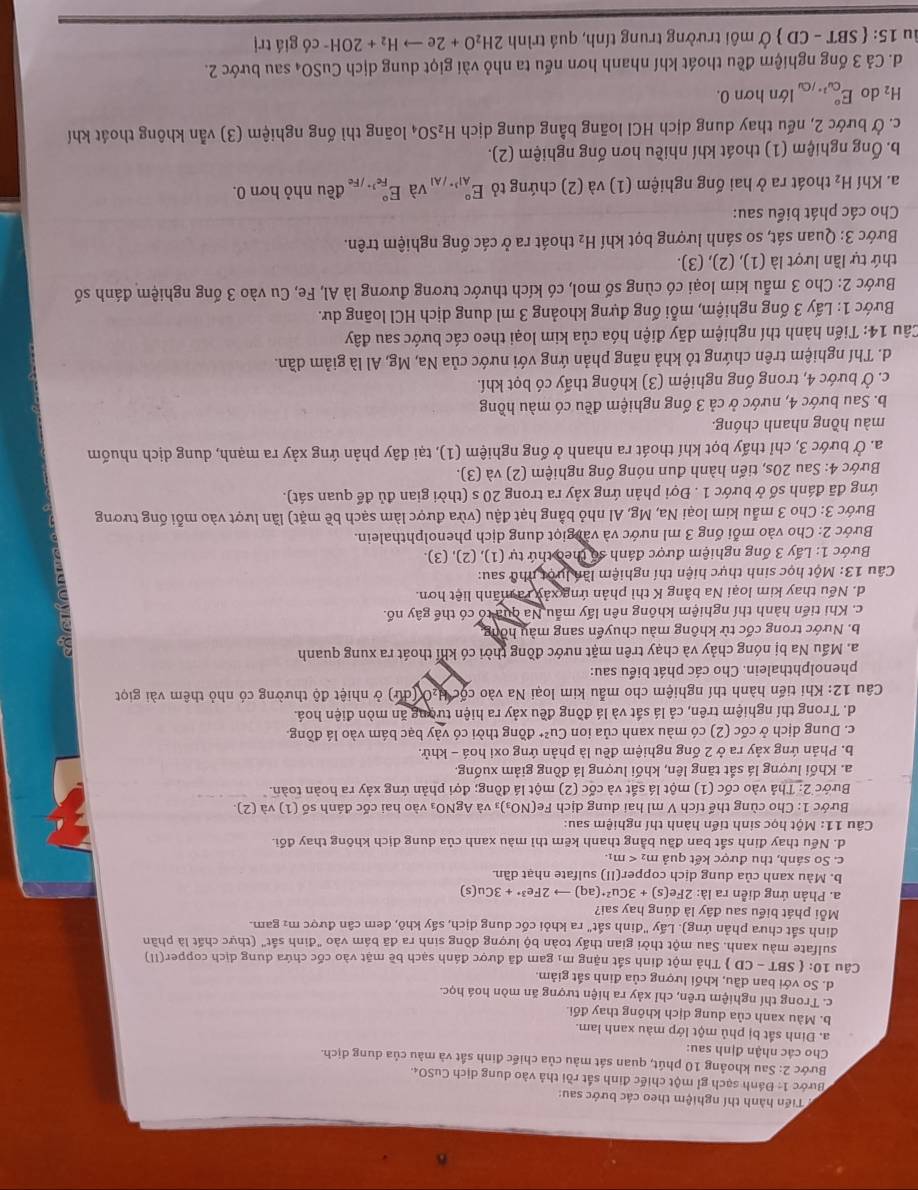 Tiến hành thí nghiệm theo các bước sau:
* Bước 1: Đánh sạch gỉ một chiếc đinh sắt rồi thả vào dung dịch CuSO4.
Bước 2: Sau khoảng 10 phút, quan sát màu của chiếc đinh sắt và màu của dung dịch.
Cho các nhận định sau:
a. Đinh sắt bị phủ một lớp màu xanh lam.
b. Màu xanh của dung dịch không thay đổi.
c. Trong thí nghiệm trên, chỉ xảy ra hiện tượng ăn mòn hoá học.
d. So với ban dầu, khối lượng của đinh sắt giảm.
Câu 10: SBT-CD 0  Thả một đinh sắt nặng mị gam đã được đánh sạch bề mặt vào cốc chứa dung dịch copper(II)
sulfate màu xanh. Sau một thời gian thấy toàn bộ lượng đồng sinh ra đã bám vào "đinh sắt" (thực chất là phần
đinh sắt chưa phản ứng). Lấy "đinh sắt" ra khỏi cốc dung dịch, sấy khô, đem cân được m² gam.
Mỗi phát biểu sau đây là đúng hay sai?
a. Phản ứng diễn ra là: 2Fe(s)+3Cu^(2+)(aq)to 2Fe^(3+)+3Cu(s)
b. Màu xanh của dung dịch copper(II) sulfate nhạt dần.
c. So sánh, thu được kết quả m_2
d. Nếu thay đinh sắt ban đầu bằng thanh kẽm thì màu xanh của dung dịch không thay đổi.
Câu 11: Một học sinh tiến hành thí nghiệm sau:
Bước 1: Cho cùng thể tích V ml hai dung dịch Fe(NO_3) 3 Và AgNO_3 vào hai cốc đánh số (1) và (2)
Bước 2: Thả vào cốc (1) một lá sắt và cốc (2) một lá đồng; đợi phản ứng xảy ra hoàn toàn.
a. Khối lượng lá sắt tăng lên, khối lượng lá đồng giảm xuống.
b. Phản ứng xảy ra ở 2 ống nghiệm đều là phản ứng oxi hoá - khử.
c. Dung dịch ở cốc (2) có màu xanh của ion Cu^(2+) đồng thời có vảy bạc bám vào lá đồng.
d. Trong thí nghiệm trên, cả lá sắt và lá đồng đều xảy ra hiện tường ăn mòn điện hoá.
Câu 12: Khi tiến hành thí nghiệm cho mẫu kim loại Na vào cộc H₂0 (dứ) ở nhiệt độ thường có nhỏ thêm vài giọt
phenolphthalein. Cho các phát biểu sau:
a. Mấu Na bị nóng chảy và chạy trên mặt nước đồng thời có khí thoát ra xung quanh
b. Nước trong cốc từ không màu chuyển sang màu hồng.
c. Khi tiến hành thí nghiệm không nên lấy mẫu Na quả tó có thế gây nổ.
d. Nếu thay kim loại Na bằng K thì phản ứng xảy rà mãnh liệt hơn.
Câu 13: Một học sinh thực hiện thí nghiệm lần lưột nhữ sau:
Bước 1: Lấy 3 ống nghiệm được đánh số theo thứ tự (1), (2), (3).
Bước 2: Cho vào mỗi ống 3 ml nước và vài giọt dung dịch phenolphthalein.
Bước 3: Cho 3 mẫu kim loại Na, Mg, Al nhỏ bằng hạt đậu (vừa được làm sạch bề mặt) lần lượt vào mỗi ống tương
ứng đã đánh số ở bước 1 . Đợi phản ứng xảy ra trong 20 s (thời gian đủ để quan sát).
Bước 4: Sau 20s, tiến hành đun nóng ống nghiệm (2) và (3).
a. Ở bước 3, chỉ thấy bọt khí thoát ra nhanh ở ống nghiệm (1), tại đây phản ứng xảy ra mạnh, dung dịch nhuốm
màu hồng nhanh chóng.
b. Sau bước 4, nước ở cả 3 ống nghiệm đều có màu hồng
c. Ở bước 4, trong ống nghiệm (3) không thấy có bọt khí.
d. Thí nghiệm trên chứng tỏ khả năng phản ứng với nước của Na, Mg, Al là giảm dần.
Câu 14: Tiến hành thí nghiệm dãy điện hóa của kim loại theo các bước sau đây
Bước 1: Lấy 3 ống nghiệm, mỗi ống đựng khoảng 3 ml dung dịch HCl loãng dư.
Bước 2: Cho 3 mẫu kim loại có cùng số mol, có kích thước tương đương là Al, Fe, Cu vào 3 ống nghiệm đánh số
thứ tự lần lượt là (1), (2), (3).
Bước 3: Quan sát, so sánh lượng bọt khí H_2 thoát ra ở các ống nghiệm trên.
Cho các phát biểu sau:
a. Khí H_2 thoát ra ở hai ống nghiệm (1) và (2) chứng tỏ E_Al^(3+)/Al^circ  và E_Fe^(3+)/Fe^circ  đều nhỏ hơn 0.
b. Ống nghiệm (1) thoát khí nhiều hơn ống nghiệm (2).
c. Ở bước 2, nếu thay dung dịch HCl loãng bằng dung dịch H_2SO_4 loãng thì ống nghiệm (3) vẫn không thoát khí
H_2 do E_Cu^(2+)/C^circ  lớn hơn 0.
d. Cả 3 ống nghiệm đều thoát khí nhanh hơn nếu ta nhỏ vài giọt dung dịch Cu SO_4 sau bước 2.
lu 15: SBT-CD Ở môi trường trung tính, quá trình 2H_2O+2eto H_2+2OH^- có gi |itr|