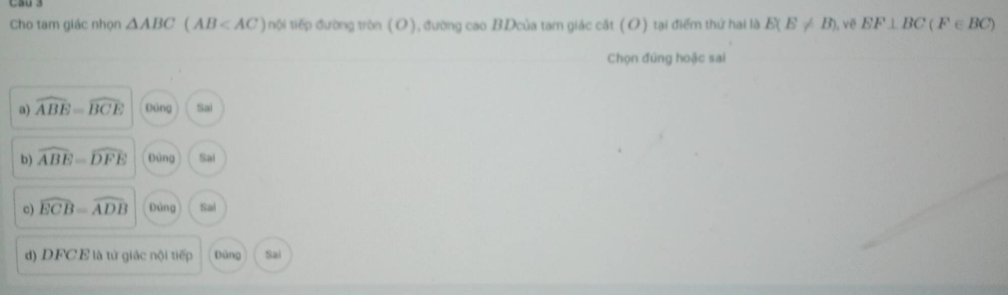 Chọ tam giác nhọn △ ABC(AB nội tiếp đường tròn (O), đường cao BDcủa tam giác cát (O) tại điểm thứ hai là E(E!= B) ), vẽ EF⊥ BC(F∈ BC)
Chọn đúng hoặc sai
a) widehat ABE=widehat BCE Đảng Sai
b) widehat ABE=widehat DFE Đảng Sai
c) widehat ECB=widehat ADB pàng Sal
d) DFCE là tử giác nội tiếp Đùng Sai