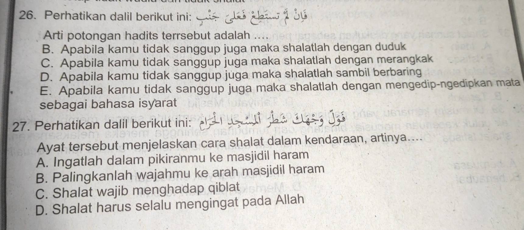 Perhatikan dalil berikut ini:
Arti potongan hadits terrsebut adalah
B. Apabila kamu tidak sanggup juga maka shalatlah dengan duduk
C. Apabila kamu tidak sanggup juga maka shalatlah dengan merangkak
D. Apabila kamu tidak sanggup juga maka shalatlah sambil berbaring
E. Apabila kamu tidak sanggup juga maka shalatlah dengan mengedip-ngedipkan mata
sebagai bahasa isyarat
27. Perhatikan dalil berikut ini: Q io j
Ayat tersebut menjelaskan cara shalat dalam kendaraan, artinya....
A. Ingatlah dalam pikiranmu ke masjidil haram
B. Palingkanlah wajahmu ke arah masjidil haram
C. Shalat wajib menghadap qiblat
D. Shalat harus selalu mengingat pada Allah