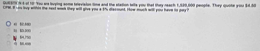 of 10° You are buying some television time and the station tells you that they reach 1,520,000 people. They quote you $4.50
CPM. If you buy within the next week they will give you a 5% discount. How much will you have to pay?
a) $2,080
b) $3.000
54,750
d) $6,498