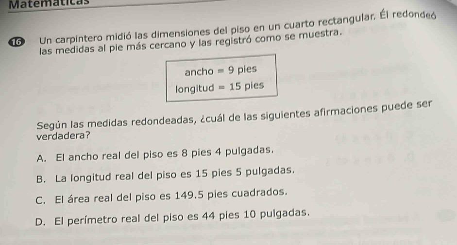 Matemáticas
o Un carpintero midió las dimensiones del piso en un cuarto rectangular, Él redondeó
las medidas al pie más cercano y las registró como se muestra.
ancho =9 pies
longitud =15 pies
Según las medidas redondeadas, ¿cuál de las siguientes afirmaciones puede ser
verdadera?
A. El ancho real del piso es 8 pies 4 pulgadas.
B. La longitud real del piso es 15 pies 5 pulgadas.
C. El área real del piso es 149.5 pies cuadrados.
D. El perímetro real del piso es 44 pies 10 pulgadas.