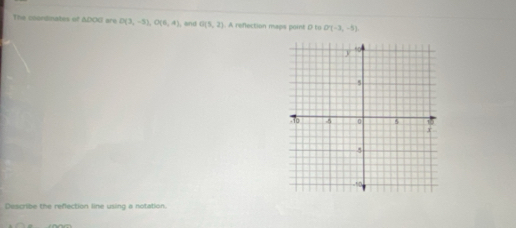 The coordinates of △ DOG are D(3,-5), O(6,4) and G(5,2). A reflection maps point D to O'(-3,-5), 
Describe the refection line using a notation.