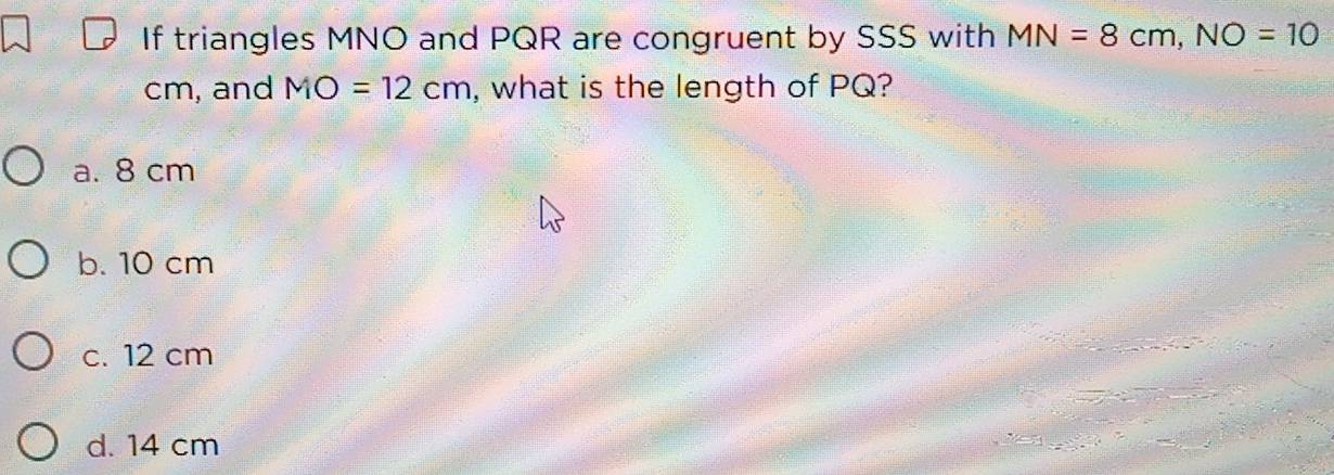 If triangles MNO and PQR are congruent by SSS with MN=8cm, NO=10
cm, and MO=12cm , what is the length of PQ?
a. 8 cm
b. 10 cm
c. 12 cm
d. 14 cm