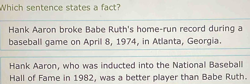 Which sentence states a fact?
Hank Aaron broke Babe Ruth's home-run record during a
baseball game on April 8, 1974, in Atlanta, Georgia.
Hank Aaron, who was inducted into the National Baseball
Hall of Fame in 1982, was a better player than Babe Ruth.