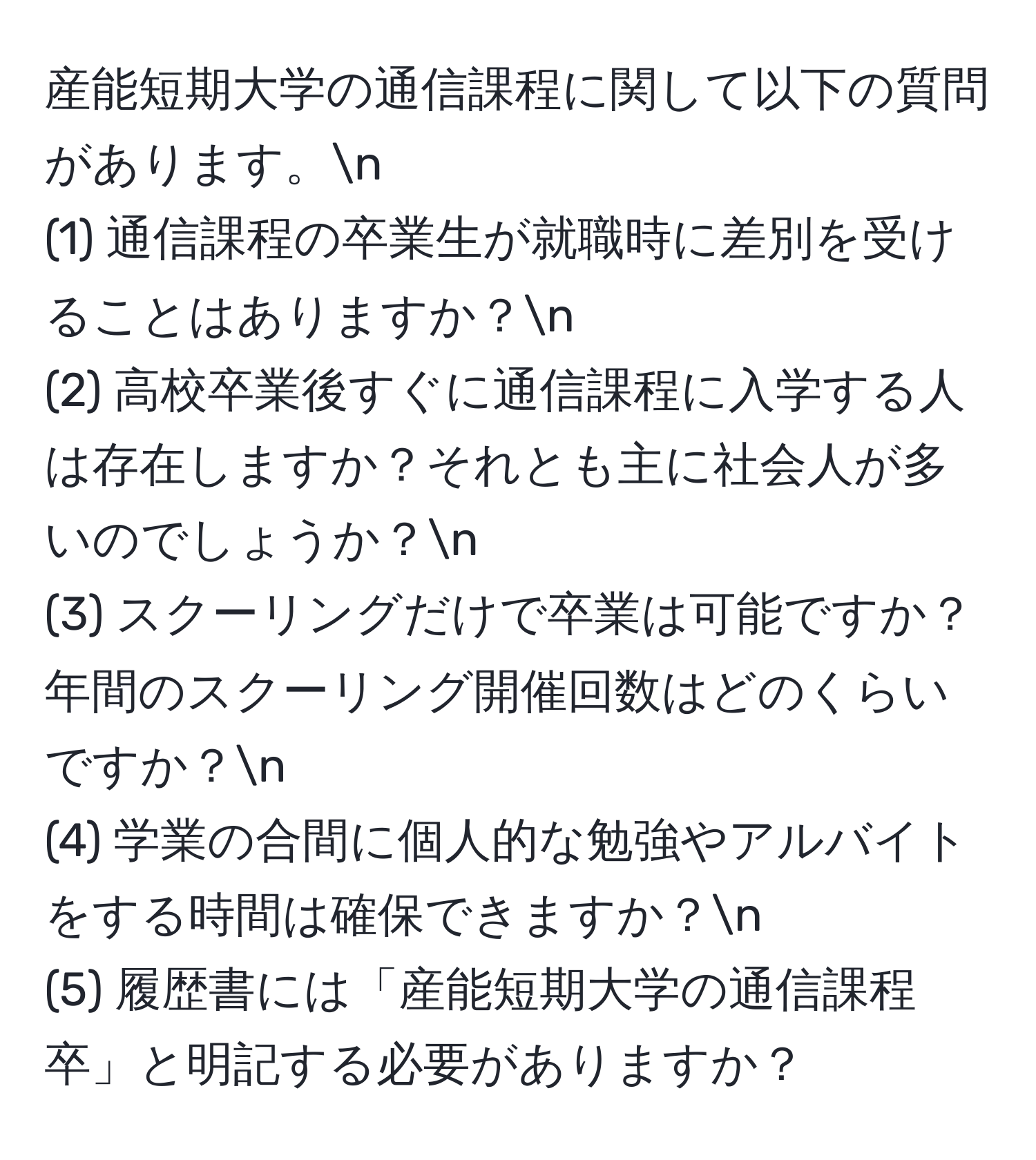 産能短期大学の通信課程に関して以下の質問があります。n
(1) 通信課程の卒業生が就職時に差別を受けることはありますか？n
(2) 高校卒業後すぐに通信課程に入学する人は存在しますか？それとも主に社会人が多いのでしょうか？n
(3) スクーリングだけで卒業は可能ですか？年間のスクーリング開催回数はどのくらいですか？n
(4) 学業の合間に個人的な勉強やアルバイトをする時間は確保できますか？n
(5) 履歴書には「産能短期大学の通信課程卒」と明記する必要がありますか？