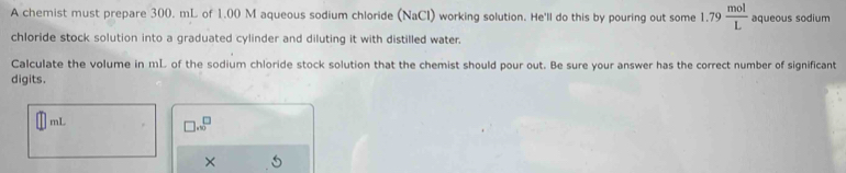 A chemist must prepare 300. mL of 1.00 M aqueous sodium chloride (NaCl) working solution. He'll do this by pouring out some 1.79 mol/L  aqueous sodium 
chloride stock solution into a graduated cylinder and diluting it with distilled water. 
Calculate the volume in mL of the sodium chloride stock solution that the chemist should pour out. Be sure your answer has the correct number of significant 
digits.
mL
□ .sqrt(□ )
×