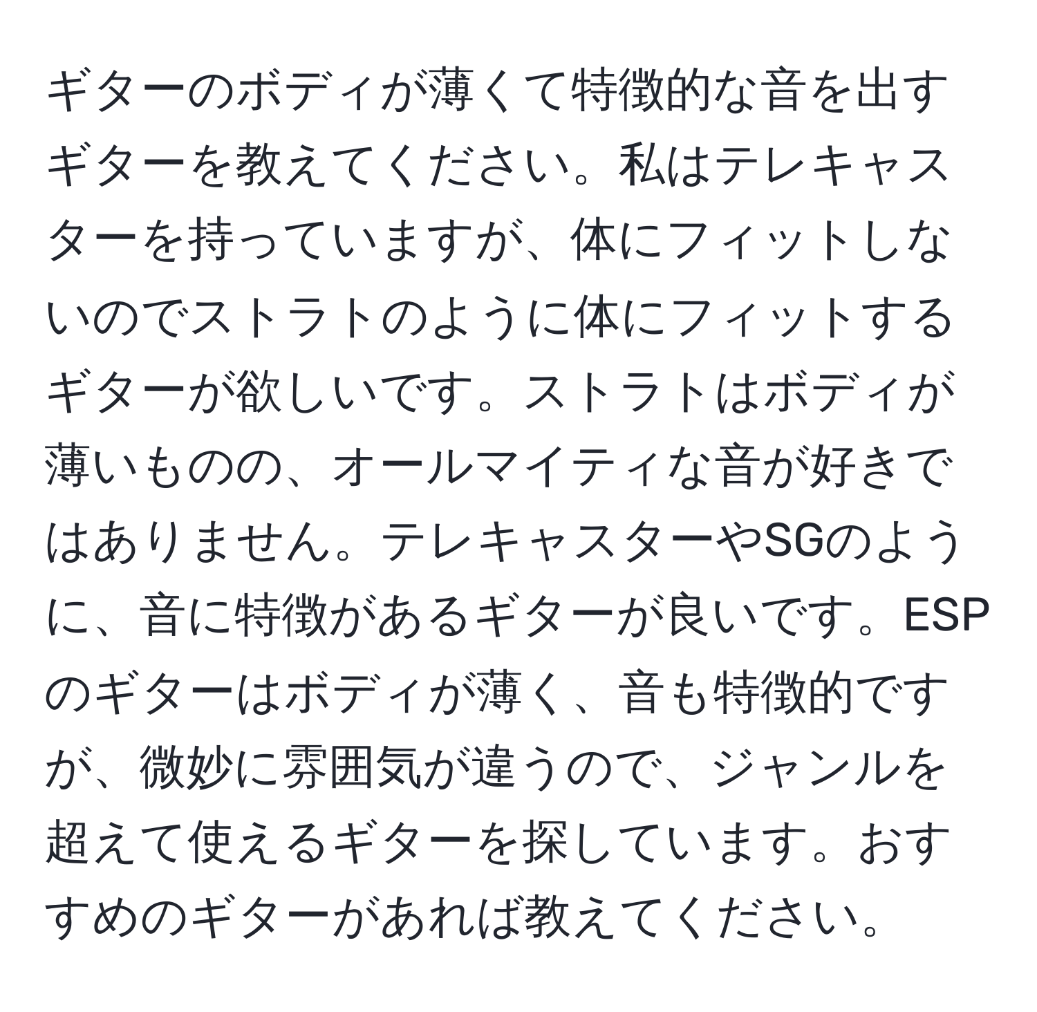 ギターのボディが薄くて特徴的な音を出すギターを教えてください。私はテレキャスターを持っていますが、体にフィットしないのでストラトのように体にフィットするギターが欲しいです。ストラトはボディが薄いものの、オールマイティな音が好きではありません。テレキャスターやSGのように、音に特徴があるギターが良いです。ESPのギターはボディが薄く、音も特徴的ですが、微妙に雰囲気が違うので、ジャンルを超えて使えるギターを探しています。おすすめのギターがあれば教えてください。