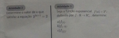 Atividade 2 Atividade 3 
Determine o valor de x que Seja a função exponencial f(x)=2^x. 
satisfaz a equação 2^(2x+1)=2 definida por f:Rto R_2^((circ) , determine; 
a) f_(1)). 
6) f_(-3). 
c) f_( 1/2 )·