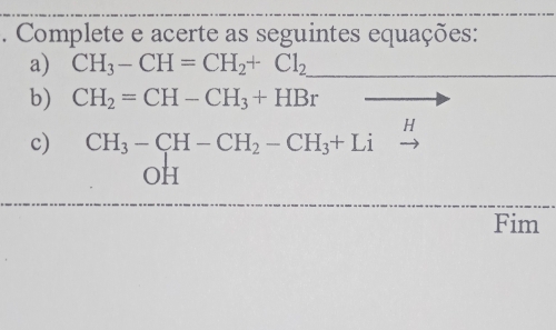 Complete e acerte as seguintes equações: 
a) CH_3-CH=CH_2+Cl_2
b) CH_2=CH-CH_3+HBr
H
c) CH_3-CH-CH_2-CH_3+Li
OH
Fim