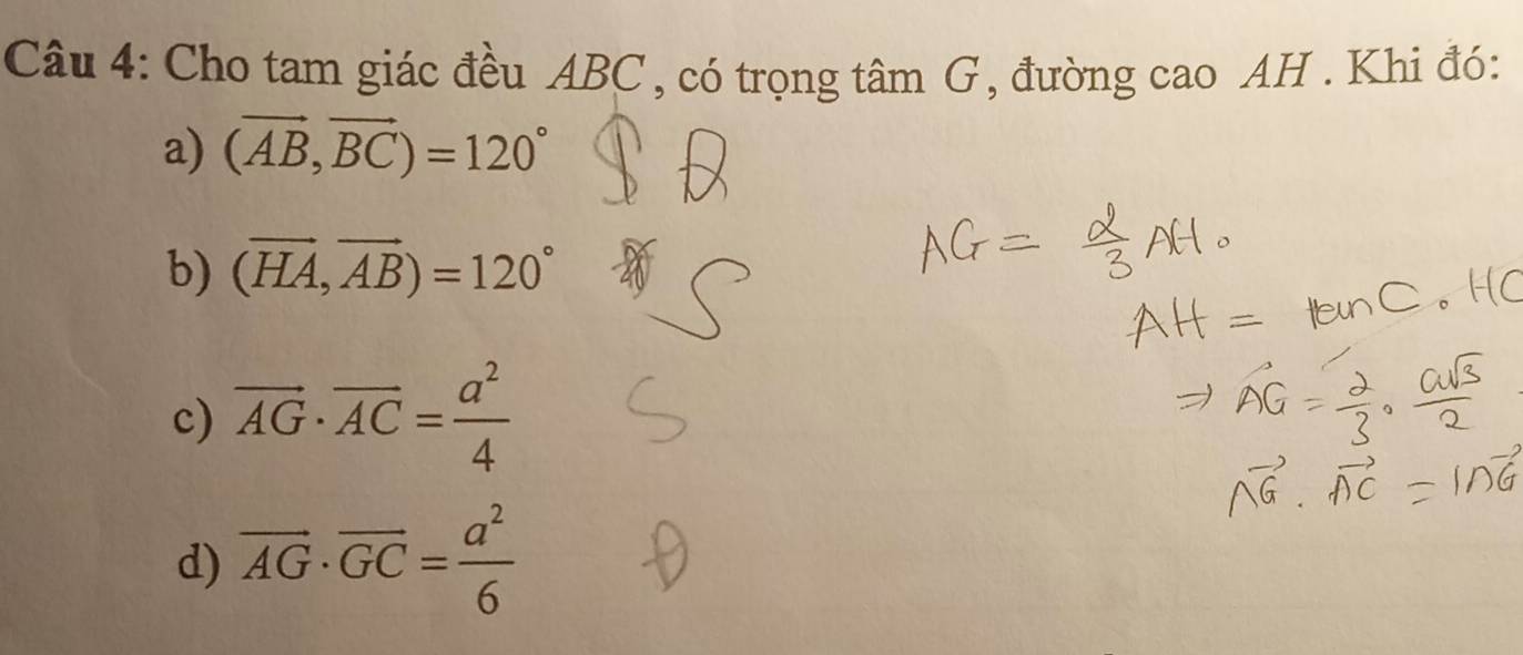 Cho tam giác đều ABC , có trọng tâm G, đường cao AH . Khi đó:
a) (vector AB,vector BC)=120°
b) (vector HA,vector AB)=120°
c) vector AG· vector AC= a^2/4 
d) overline AG· overline GC= a^2/6 