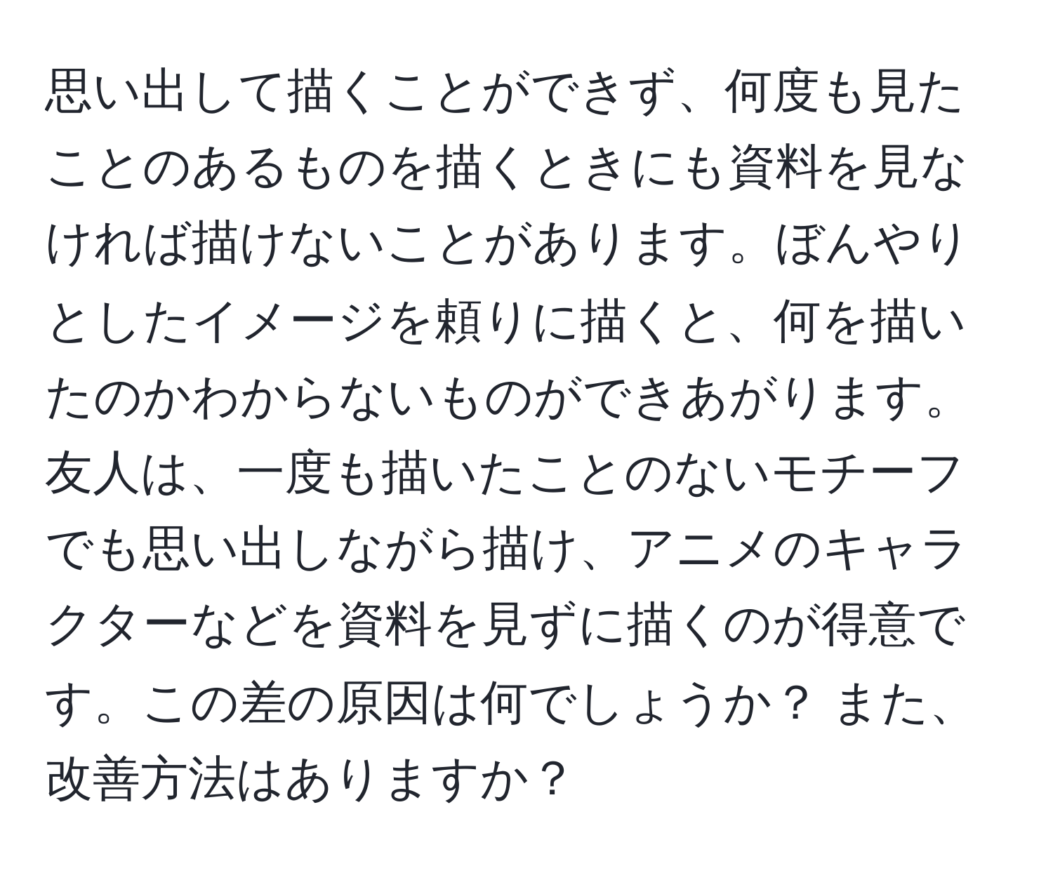 思い出して描くことができず、何度も見たことのあるものを描くときにも資料を見なければ描けないことがあります。ぼんやりとしたイメージを頼りに描くと、何を描いたのかわからないものができあがります。友人は、一度も描いたことのないモチーフでも思い出しながら描け、アニメのキャラクターなどを資料を見ずに描くのが得意です。この差の原因は何でしょうか？ また、改善方法はありますか？