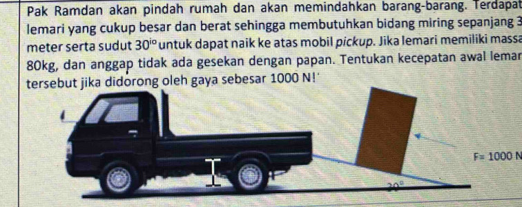 Pak Ramdan akan pindah rumah dan akan memindahkan barang-barang. Terdapat
lemari yang cukup besar dan berat sehingga membutuhkan bidang miring sepanjang 3
meter serta sudut 30^(io) untuk dapat naik ke atas mobil pickup. Jika lemari memiliki massa
80kg, dan anggap tidak ada gesekan dengan papan. Tentukan kecepatan awal lemar
rsebut jika didorong oleh gaya sebesar 1000 N!'
F=1000N