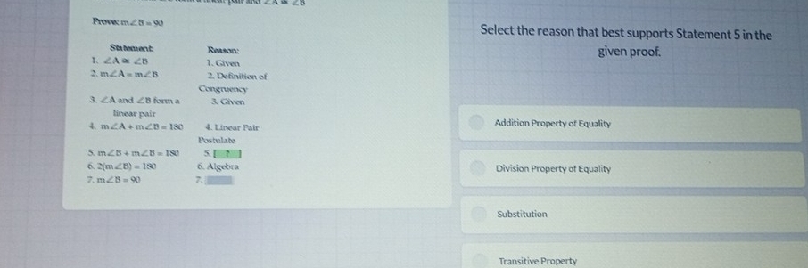 ∠ A≌ ∠ B
Prove; m∠ B=90 Select the reason that best supports Statement 5 in the
Statement: Reason: given proof.
1、 ∠ A≌ ∠ B 1. Given
2. m∠ A=m∠ B 2. Definition of
Congruency
3. ∠ A and ∠ Bform a 3. Given
linear pair
4. m∠ A+m∠ B=180 4. Linear Pair Addition Property of Equality
Postulate
5. m∠ B+m∠ B=180 5
6. 2(m∠ B)=180 6. Algebra Division Property of Equality
7. m∠ B=90 7.
Substitution
Transitive Property