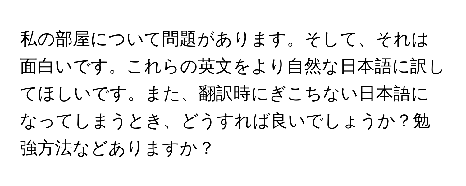 私の部屋について問題があります。そして、それは面白いです。これらの英文をより自然な日本語に訳してほしいです。また、翻訳時にぎこちない日本語になってしまうとき、どうすれば良いでしょうか？勉強方法などありますか？