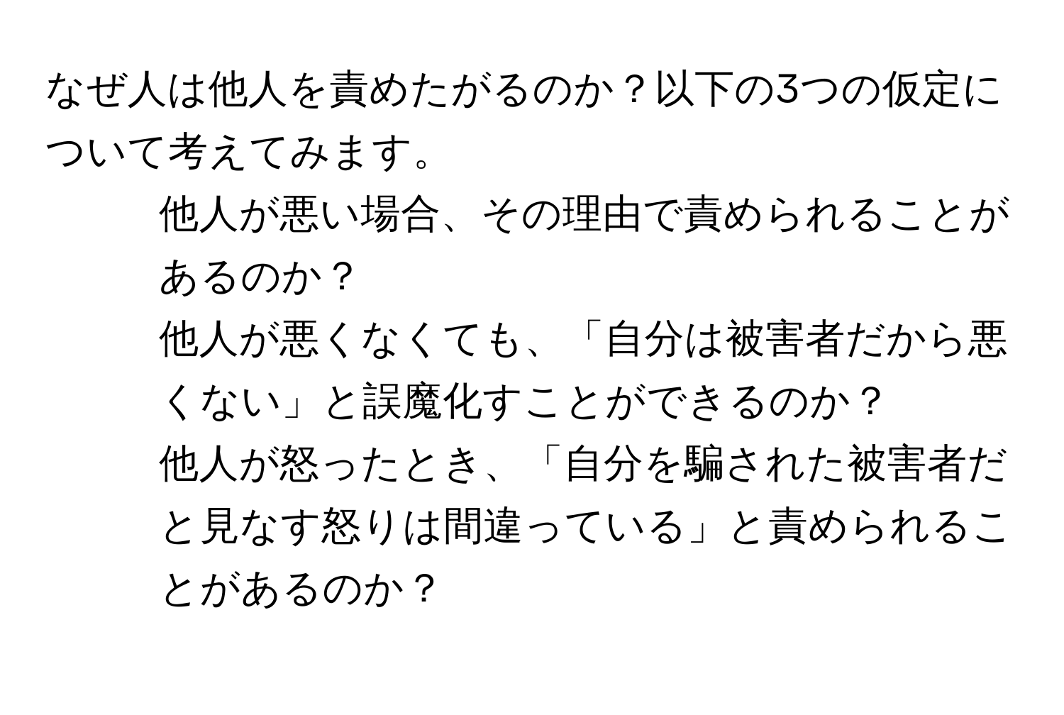 なぜ人は他人を責めたがるのか？以下の3つの仮定について考えてみます。  
1. 他人が悪い場合、その理由で責められることがあるのか？  
2. 他人が悪くなくても、「自分は被害者だから悪くない」と誤魔化すことができるのか？  
3. 他人が怒ったとき、「自分を騙された被害者だと見なす怒りは間違っている」と責められることがあるのか？