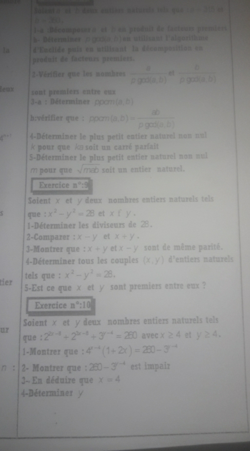 Saienvä et 2 deux entiers naturels tels que m=315 et
b=360.
l-a :Décomposera et b en produit de facteurs premiers
h- Déterminer ρ φoi(ə;b ) en utilisant l'algorithme
la d'Euclide puis en utilisant la décomposition en
produit de facteurs premiers.
2-Vérifier que les nombres  a/rho god(a,b)  et  b/rho gas(a,b) 
leux sont premiers entre eux
3-a : Déterminer poom (a,b)
b:vérifier que : ppcm (a,b)= ab/rho god(a,b) 
+ 4-Déterminer le plus petit entier naturel non nul
k pour que kæ soit un carré parfait
5-Déterminer le plus petit entier naturel non nul
m pour que sqrt(mab) soit un entier naturel.
Exercice n°:9
Soient × et ydeux nombres entiers naturels tels
que : x^2-y^2=28 et xfy.
1-Déterminer les diviseurs de 28.
2-Comparer : x-y et x+y.
3-Montrer que : x+y et x-y sont de même parité.
4-Déterminer tous les couples (x,y) d entiers naturels
tels que : x^2-y^2=28.
tier 5-Est ce que × et y sont premiers entre eux ?
Exercice n°:10
Soient × et y deux nombres entiers naturels tels
ur
que : 2^(2x-8)+2^(3x-8)+3^(y-4)=260 avec x≥ 4 et y≥ 4.
1-Montrer que : 4^(x-4)(1+2x)=260-3^(y-4)
n : 2- Montrer que : 260-3^(y-4) est impair
3- En déduire que x=4
4-Déterminer y