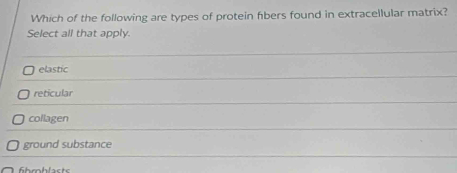 Which of the following are types of protein fibers found in extracellular matrix?
Select all that apply.
elastic
reticular
collagen
ground substance
fihroblasts