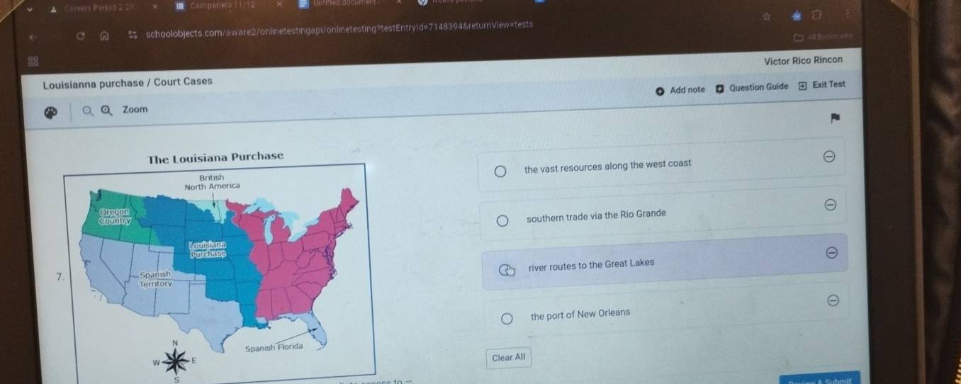 reert Peros
schoolobjects.com/aware2/onlinetestingapi/onlinetesting?testEntryid=7148394&returnView=tests
Victor Rico Rincon
Louisianna purchase / Court Cases
Add note Question Guide Exit Test
Zoom
the vast resources along the west coast
southern trade via the Rio Grande
river routes to the Great Lakes
the port of New Orleans
Clear All