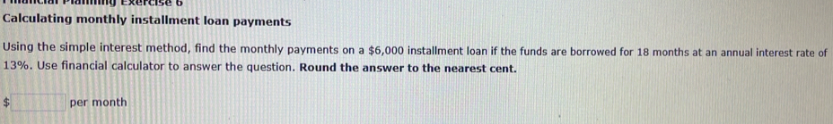 Calculating monthly installment loan payments 
Using the simple interest method, find the monthly payments on a $6,000 installment loan if the funds are borrowed for 18 months at an annual interest rate of
13%. Use financial calculator to answer the question. Round the answer to the nearest cent. 
e □ per month