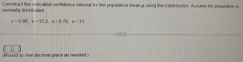 Construct the indicated confidence interval for the population mean μusing the t-distribution. Assume the population is 
normally distributed.
c=0.98, x=132, s=0.79, n=13
(Round to one decimal place as needed.)