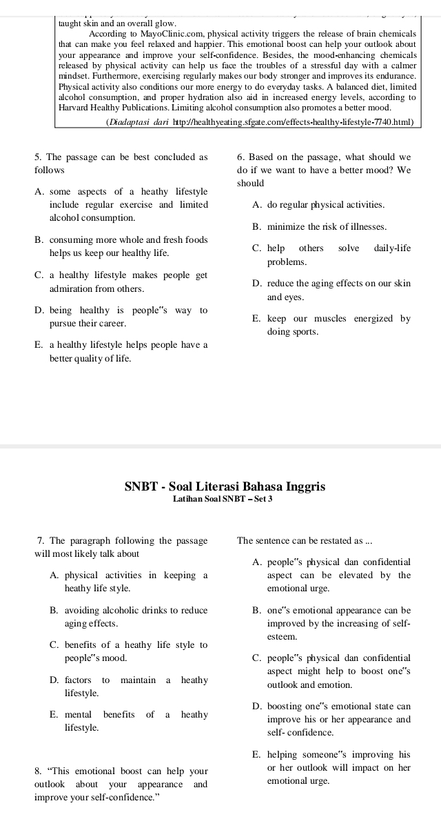 taught skin and an overall glow.
According to MayoClinic.com, physical activity triggers the release of brain chemicals
that can make you feel relaxed and happier. This emotional boost can help your outlook about
your appearance and improve your self-confidence. Besides, the mood-enhancing chemicals
released by physical activity can help us face the troubles of a stressful day with a calmer
mindset. Furthermore, exercising regularly makes our body stronger and improves its endurance.
Physical activity also conditions our more energy to do everyday tasks. A balanced diet, limited
alcohol consumption, and proper hydration also aid in increased energy levels, according to
Harvard Healthy Publications. Limiting alcohol consumption also promotes a better mood.
(Diadaptasi dari http://healthyeating.sfgate.com/effects-healthy-lifestyle-7740.html)
5. The passage can be best concluded as 6. Based on the passage, what should we
follows do if we want to have a better mood? We
should
A. some aspects of a heathy lifestyle
include regular exercise and limited A. do regular physical activities.
alcohol consumption.
B. minimize the risk of illnesses.
B. consuming more whole and fresh foods
helps us keep our healthy life. C. help others solve daily-life
problems.
C. a healthy lifestyle makes people get
admiration from others. D. reduce the aging effects on our skin
and eyes.
D. being healthy is people”s way to E. keep our muscles energized by
pursue their career.
doing sports.
E. a healthy lifestyle helps people have a
better quality of life.
SNBT - Soal Literasi Bahasa Inggris
Latihan Soal SNBT - Set 3
7. The paragraph following the passage The sentence can be restated as ..
will most likely talk about
A. people's physical dan confidential
A. physical activities in keeping a aspect can be elevated by the
heathy life style. emotional urge.
B. avoiding alcoholic drinks to reduce B. one's emotional appearance can be
aging effects. improved by the increasing of self-
esteem.
C. benefits of a heathy life style to
people's mood. C. people's physical dan confidential
aspect might help to boost one"'s
D. factors to maintain a heathy outlook and emotion.
lifestyle.
D. boosting one's emotional state can
E. mental benefits of a heathy improve his or her appearance and 
lifestyle. self- confidence.
E. helping someone's improving his
8. “This emotional boost can help your or her outlook will impact on her 
outlook about your appearance and emotional urge.
improve your self-confidence.”