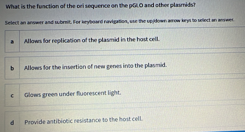 What is the function of the ori sequence on the pGLO and other plasmids?
Select an answer and submit. For keyboard navigation, use the up/down arrow keys to select an answer.
a Allows for replication of the plasmid in the host cell.
b Allows for the insertion of new genes into the plasmid.
cGlows green under fluorescent light.
d Provide antibiotic resistance to the host cell.